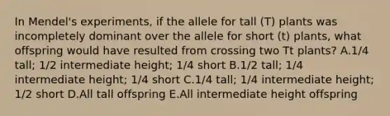 In Mendel's experiments, if the allele for tall (T) plants was incompletely dominant over the allele for short (t) plants, what offspring would have resulted from crossing two Tt plants? A.1/4 tall; 1/2 intermediate height; 1/4 short B.1/2 tall; 1/4 intermediate height; 1/4 short C.1/4 tall; 1/4 intermediate height; 1/2 short D.All tall offspring E.All intermediate height offspring