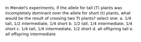 In Mendel's experiments, if the allele for tall (T) plants was incompletely dominant over the allele for short (t) plants, what would be the result of crossing two Tt plants? select one: a. 1/4 tall, 1/2 intermediate, 1/4 short b. 1/2 tall, 1/4 intermediate, 1/4 short c. 1/4 tall, 1/4 intermediate, 1/2 short d. all offspring tall e. all offspring intermediate