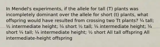 In Mendel's experiments, if the allele for tall (T) plants was incompletely dominant over the allele for short (t) plants, what offspring would have resulted from crossing two Tt plants? ¼ tall; ½ intermediate height; ¼ short ½ tall; ¼ intermediate height; ¼ short ¼ tall; ¼ intermediate height; ½ short All tall offspring All intermediate-height offspring