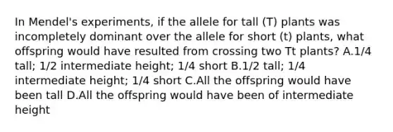 In Mendel's experiments, if the allele for tall (T) plants was incompletely dominant over the allele for short (t) plants, what offspring would have resulted from crossing two Tt plants? A.1/4 tall; 1/2 intermediate height; 1/4 short B.1/2 tall; 1/4 intermediate height; 1/4 short C.All the offspring would have been tall D.All the offspring would have been of intermediate height