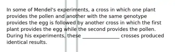 In some of Mendel's experiments, a cross in which one plant provides the pollen and another with the same genotype provides the egg is followed by another cross in which the first plant provides the egg while the second provides the pollen. During his experiments, these _______________ crosses produced identical results.