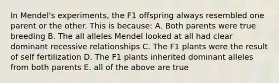 In Mendel's experiments, the F1 offspring always resembled one parent or the other. This is because: A. Both parents were true breeding B. The all alleles Mendel looked at all had clear dominant recessive relationships C. The F1 plants were the result of self fertilization D. The F1 plants inherited dominant alleles from both parents E. all of the above are true