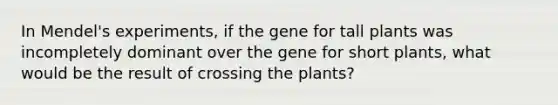 In Mendel's experiments, if the gene for tall plants was incompletely dominant over the gene for short plants, what would be the result of crossing the plants?