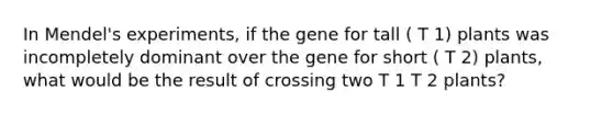 In Mendel's experiments, if the gene for tall ( T 1) plants was incompletely dominant over the gene for short ( T 2) plants, what would be the result of crossing two T 1 T 2 plants?