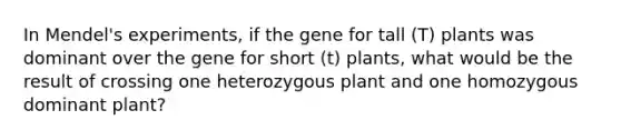 In Mendel's experiments, if the gene for tall (T) plants was dominant over the gene for short (t) plants, what would be the result of crossing one heterozygous plant and one homozygous dominant plant?