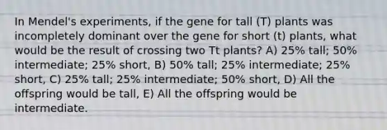 In Mendel's experiments, if the gene for tall (T) plants was incompletely dominant over the gene for short (t) plants, what would be the result of crossing two Tt plants? A) 25% tall; 50% intermediate; 25% short, B) 50% tall; 25% intermediate; 25% short, C) 25% tall; 25% intermediate; 50% short, D) All the offspring would be tall, E) All the offspring would be intermediate.