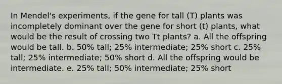 In Mendel's experiments, if the gene for tall (T) plants was incompletely dominant over the gene for short (t) plants, what would be the result of crossing two Tt plants? a. All the offspring would be tall. b. 50% tall; 25% intermediate; 25% short c. 25% tall; 25% intermediate; 50% short d. All the offspring would be intermediate. e. 25% tall; 50% intermediate; 25% short