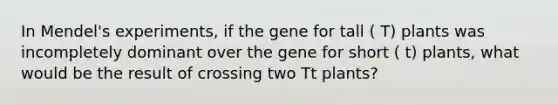 In Mendel's experiments, if the gene for tall ( T) plants was incompletely dominant over the gene for short ( t) plants, what would be the result of crossing two Tt plants?