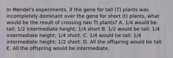 In Mendel's experiments, if the gene for tall (T) plants was incompletely dominant over the gene for short (t) plants, what would be the result of crossing two Tt plants? A. 1/4 would be tall; 1/2 intermediate height; 1/4 short B. 1/2 would be tall; 1/4 intermediate height; 1/4 short. C. 1/4 would be tall; 1/4 intermediate height; 1/2 short. D. All the offspring would be tall. E. All the offspring would be intermediate.