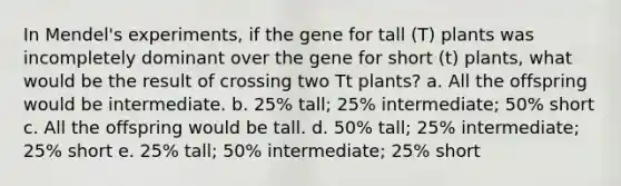 In Mendel's experiments, if the gene for tall (T) plants was incompletely dominant over the gene for short (t) plants, what would be the result of crossing two Tt plants? a. All the offspring would be intermediate. b. 25% tall; 25% intermediate; 50% short c. All the offspring would be tall. d. 50% tall; 25% intermediate; 25% short e. 25% tall; 50% intermediate; 25% short