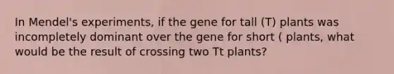 In Mendel's experiments, if the gene for tall (T) plants was incompletely dominant over the gene for short ( plants, what would be the result of crossing two Tt plants?