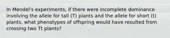 In Mendel's experiments, if there were incomplete dominance involving the allele for tall (T) plants and the allele for short (t) plants, what phenotypes of offspring would have resulted from crossing two Tt plants?