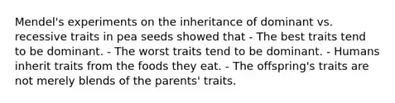 Mendel's experiments on the inheritance of dominant vs. recessive traits in pea seeds showed that - The best traits tend to be dominant. - The worst traits tend to be dominant. - Humans inherit traits from the foods they eat. - The offspring's traits are not merely blends of the parents' traits.