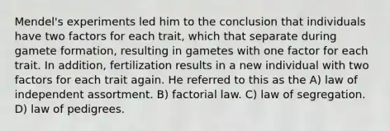 Mendel's experiments led him to the conclusion that individuals have two factors for each trait, which that separate during gamete formation, resulting in gametes with one factor for each trait. In addition, fertilization results in a new individual with two factors for each trait again. He referred to this as the A) law of independent assortment. B) factorial law. C) law of segregation. D) law of pedigrees.