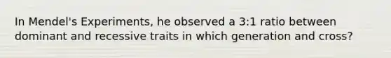 In Mendel's Experiments, he observed a 3:1 ratio between dominant and recessive traits in which generation and cross?