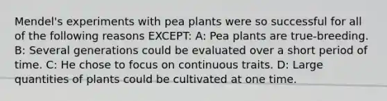 Mendel's experiments with pea plants were so successful for all of the following reasons EXCEPT: A: Pea plants are true-breeding. B: Several generations could be evaluated over a short period of time. C: He chose to focus on continuous traits. D: Large quantities of plants could be cultivated at one time.