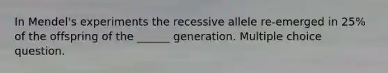 In Mendel's experiments the recessive allele re-emerged in 25% of the offspring of the ______ generation. Multiple choice question.