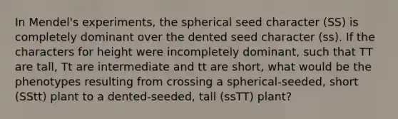 In Mendel's experiments, the spherical seed character (SS) is completely dominant over the dented seed character (ss). If the characters for height were incompletely dominant, such that TT are tall, Tt are intermediate and tt are short, what would be the phenotypes resulting from crossing a spherical-seeded, short (SStt) plant to a dented-seeded, tall (ssTT) plant?