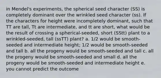 in Mendel's experiments, the spherical seed character (SS) is completely dominant over the wrinkled seed character (ss). If the characters for height were incompletely dominant, such that TT are tall, Tt are intermediate, and tt are short, what would be the result of crossing a spherical-seeded, short (SStt) plant to a wrinkled-seeded, tall (ssTT) plant? a. 1/2 would be smooth-seeded and intermediate height; 1/2 would be smooth-seeded and tall b. all the progeny would be smooth-seeded and tall c. all the progeny would be smooth-seeded and small d. all the progeny would be smooth-seeded and intermediate height e. you cannot predict the outcome