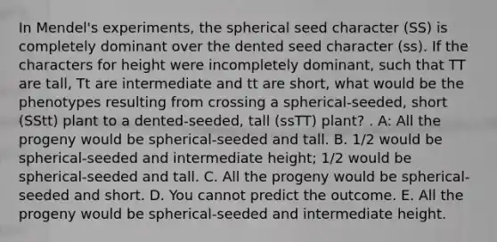 In Mendel's experiments, the spherical seed character (SS) is completely dominant over the dented seed character (ss). If the characters for height were incompletely dominant, such that TT are tall, Tt are intermediate and tt are short, what would be the phenotypes resulting from crossing a spherical-seeded, short (SStt) plant to a dented-seeded, tall (ssTT) plant? . A: All the progeny would be spherical-seeded and tall. B. 1/2 would be spherical-seeded and intermediate height; 1/2 would be spherical-seeded and tall. C. All the progeny would be spherical-seeded and short. D. You cannot predict the outcome. E. All the progeny would be spherical-seeded and intermediate height.