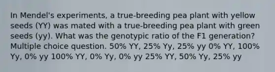 In Mendel's experiments, a true-breeding pea plant with yellow seeds (YY) was mated with a true-breeding pea plant with green seeds (yy). What was the genotypic ratio of the F1 generation? Multiple choice question. 50% YY, 25% Yy, 25% yy 0% YY, 100% Yy, 0% yy 100% YY, 0% Yy, 0% yy 25% YY, 50% Yy, 25% yy