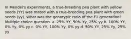 In Mendel's experiments, a true-breeding pea plant with yellow seeds (YY) was mated with a true-breeding pea plant with green seeds (yy). What was the genotypic ratio of the F1 generation? Multiple choice question. a. 25% YY, 50% Yy, 25% yy b. 100% YY, 0% Yy, 0% yy c. 0% YY, 100% Yy, 0% yy d. 50% YY, 25% Yy, 25% yy