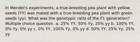 In Mendel's experiments, a true-breeding pea plant with yellow seeds (YY) was mated with a true-breeding pea plant with green seeds (yy). What was the genotypic ratio of the F1 generation? Multiple choice question. a. 25% YY, 50% Yy, 25% yy b. 100% YY, 0% Yy, 0% yy c. 0% YY, 100% Yy, 0% yy d. 50% YY, 25% Yy, 25% yy