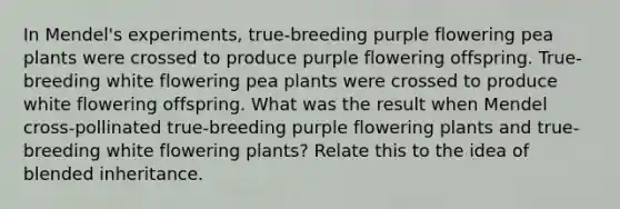 In Mendel's experiments, true-breeding purple flowering pea plants were crossed to produce purple flowering offspring. True-breeding white flowering pea plants were crossed to produce white flowering offspring. What was the result when Mendel cross-pollinated true-breeding purple flowering plants and true-breeding white flowering plants? Relate this to the idea of blended inheritance.