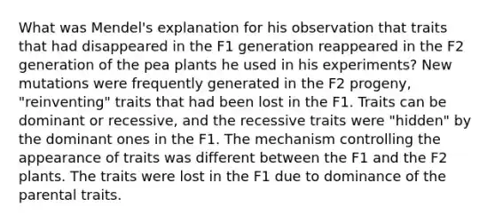 What was Mendel's explanation for his observation that traits that had disappeared in the F1 generation reappeared in the F2 generation of the pea plants he used in his experiments? New mutations were frequently generated in the F2 progeny, "reinventing" traits that had been lost in the F1. Traits can be dominant or recessive, and the recessive traits were "hidden" by the dominant ones in the F1. The mechanism controlling the appearance of traits was different between the F1 and the F2 plants. The traits were lost in the F1 due to dominance of the parental traits.