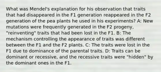 What was Mendel's explanation for his observation that traits that had disappeared in the F1 generation reappeared in the F2 generation of the pea plants he used in his experiments? A: New mutations were frequently generated in the F2 progeny, "reinventing" traits that had been lost in the F1. B: The mechanism controlling the appearance of traits was different between the F1 and the F2 plants. C: The traits were lost in the F1 due to dominance of the parental traits. D: Traits can be dominant or recessive, and the recessive traits were "hidden" by the dominant ones in the F1.