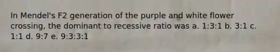 In Mendel's F2 generation of the purple and white flower crossing, the dominant to recessive ratio was a. 1:3:1 b. 3:1 c. 1:1 d. 9:7 e. 9:3:3:1