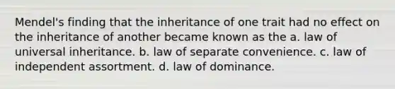 Mendel's finding that the inheritance of one trait had no effect on the inheritance of another became known as the a. law of universal inheritance. b. law of separate convenience. c. law of independent assortment. d. law of dominance.