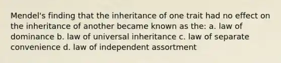 Mendel's finding that the inheritance of one trait had no effect on the inheritance of another became known as the: a. law of dominance b. law of universal inheritance c. law of separate convenience d. law of independent assortment