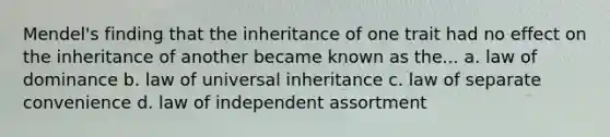 Mendel's finding that the inheritance of one trait had no effect on the inheritance of another became known as the... a. law of dominance b. law of universal inheritance c. law of separate convenience d. law of independent assortment