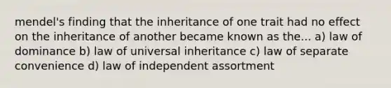 mendel's finding that the inheritance of one trait had no effect on the inheritance of another became known as the... a) law of dominance b) law of universal inheritance c) law of separate convenience d) law of independent assortment