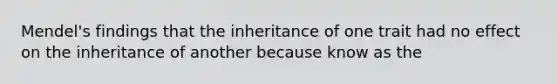 Mendel's findings that the inheritance of one trait had no effect on the inheritance of another because know as the