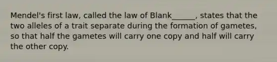 Mendel's first law, called the law of Blank______, states that the two alleles of a trait separate during the formation of gametes, so that half the gametes will carry one copy and half will carry the other copy.