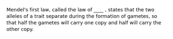 Mendel's first law, called the law of ____ , states that the two alleles of a trait separate during the formation of gametes, so that half the gametes will carry one copy and half will carry the other copy.