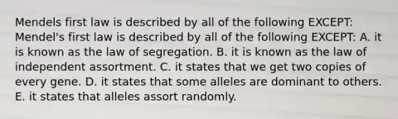 Mendels first law is described by all of the following EXCEPT: Mendel's first law is described by all of the following EXCEPT: A. it is known as the law of segregation. B. it is known as the <a href='https://www.questionai.com/knowledge/kINZFSgI7v-law-of-independent-assortment' class='anchor-knowledge'>law of independent assortment</a>. C. it states that we get two copies of every gene. D. it states that some alleles are dominant to others. E. it states that alleles assort randomly.