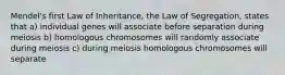 Mendel's first Law of Inheritance, the Law of Segregation, states that a) individual genes will associate before separation during meiosis b) homologous chromosomes will randomly associate during meiosis c) during meiosis homologous chromosomes will separate