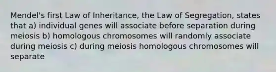 Mendel's first Law of Inheritance, the Law of Segregation, states that a) individual genes will associate before separation during meiosis b) homologous chromosomes will randomly associate during meiosis c) during meiosis homologous chromosomes will separate