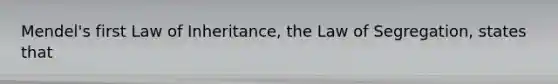 Mendel's first Law of Inheritance, the Law of Segregation, states that