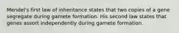 Mendel's first law of inheritance states that two copies of a gene segregate during gamete formation. His second law states that genes assort independently during gamete formation.