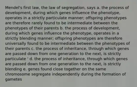 Mendel's first law, the law of segregation, says a. the process of development, during which genes influence the phenotype, operates in a strictly particulate manner; offspring phenotypes are therefore rarely found to be intermediate between the phenotypes of their parents b. the process of development, during which genes influence the phenotype, operates in a strictly blending manner; offspring phenotypes are therefore universally found to be intermediate between the phenotypes of their parents c. the process of inheritance, through which genes are passed down from one generation to the next, is strictly particulate ' d. the process of inheritance, through which genes are passed down from one generation to the next, is strictly blending e. genes found close together on the same chromosome segregate independently during the formation of gametes