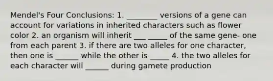 Mendel's Four Conclusions: 1. ________ versions of a gene can account for variations in inherited characters such as flower color 2. an organism will inherit ___ _____ of the same gene- one from each parent 3. if there are two alleles for one character, then one is ______ while the other is _____ 4. the two alleles for each character will ______ during gamete production