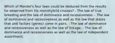 Which of Mendel's four laws could be deduced from the results he observed from his monohybrid crosses? - The law of true breeding and the law of dominance and recessiveness. - The law of dominance and recessiveness as well as the law that states that unit factors (genes) come in pairs. - The law of dominance and recessiveness as well as the law of linkage. - The law of dominance and recessiveness as well as the law of independent assortment.