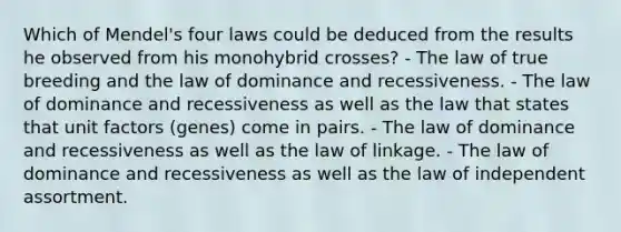 Which of Mendel's four laws could be deduced from the results he observed from his monohybrid crosses? - The law of true breeding and the law of dominance and recessiveness. - The law of dominance and recessiveness as well as the law that states that unit factors (genes) come in pairs. - The law of dominance and recessiveness as well as the law of linkage. - The law of dominance and recessiveness as well as the law of independent assortment.