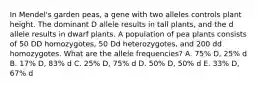 In Mendel's garden peas, a gene with two alleles controls plant height. The dominant D allele results in tall plants, and the d allele results in dwarf plants. A population of pea plants consists of 50 DD homozygotes, 50 Dd heterozygotes, and 200 dd homozygotes. What are the allele frequencies? A. 75% D, 25% d B. 17% D, 83% d C. 25% D, 75% d D. 50% D, 50% d E. 33% D, 67% d