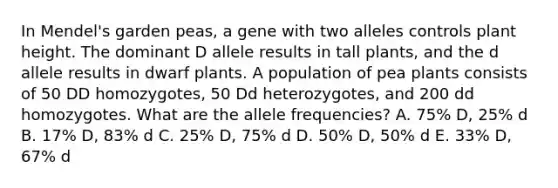 In Mendel's garden peas, a gene with two alleles controls plant height. The dominant D allele results in tall plants, and the d allele results in dwarf plants. A population of pea plants consists of 50 DD homozygotes, 50 Dd heterozygotes, and 200 dd homozygotes. What are the allele frequencies? A. 75% D, 25% d B. 17% D, 83% d C. 25% D, 75% d D. 50% D, 50% d E. 33% D, 67% d