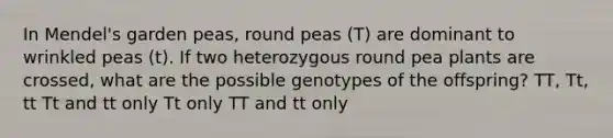 In Mendel's garden peas, round peas (T) are dominant to wrinkled peas (t). If two heterozygous round pea plants are crossed, what are the possible genotypes of the offspring? TT, Tt, tt Tt and tt only Tt only TT and tt only